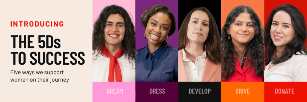 INTRODUCING THE 5Ds TO SUCCESS. Five ways we support women on their journey. DREAM - DRESS - DEVELOP - DRIVE - DONATE. Five photos of five women, from left to right: An olive-skinned woman with dark hair in a vibrant red scarf; A black woman with short hair in a blue dress; A white woman in a pink blazer with brown hair; A brown skinned woman in a red blazer; An olive skinned woman in a white shirt.